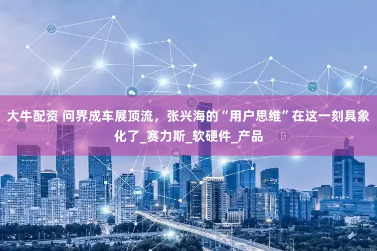 大牛配资 问界成车展顶流，张兴海的“用户思维”在这一刻具象化了_赛力斯_软硬件_产品