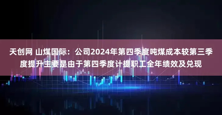 天创网 山煤国际：公司2024年第四季度吨煤成本较第三季度提升主要是由于第四季度计提职工全年绩效及兑现