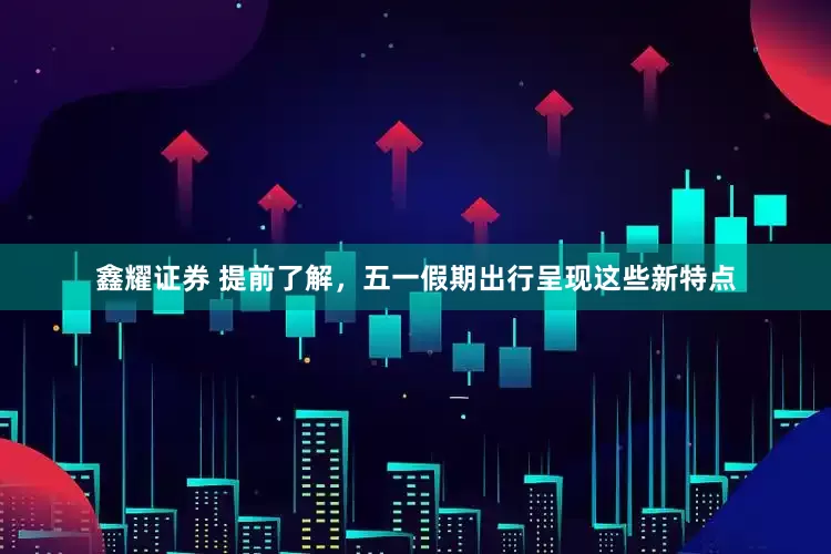 鑫耀证券 提前了解，五一假期出行呈现这些新特点