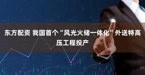 东方配资 我国首个“风光火储一体化”外送特高压工程投产