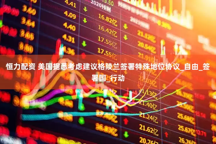 恒力配资 美国据悉考虑建议格陵兰签署特殊地位协议_自由_签署国_行动
