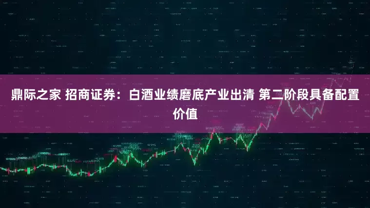 鼎际之家 招商证券：白酒业绩磨底产业出清 第二阶段具备配置价值