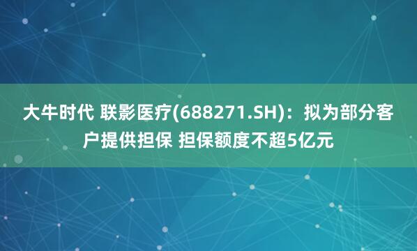 大牛时代 联影医疗(688271.SH)：拟为部分客户提供担保 担保额度不超5亿元