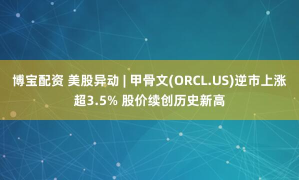 博宝配资 美股异动 | 甲骨文(ORCL.US)逆市上涨超3.5% 股价续创历史新高