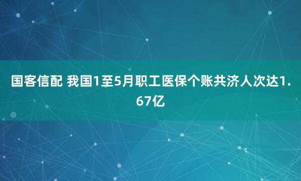国客信配 我国1至5月职工医保个账共济人次达1.67亿