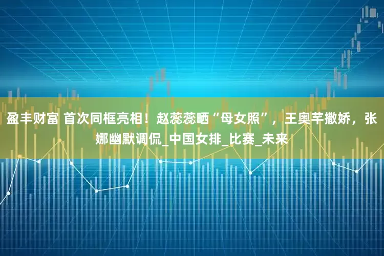 盈丰财富 首次同框亮相！赵蕊蕊晒“母女照”，王奥芊撒娇，张娜幽默调侃_中国女排_比赛_未来