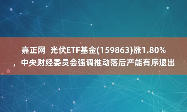 嘉正网  光伏ETF基金(159863)涨1.80%，中央财经委员会强调推动落后产能有序退出