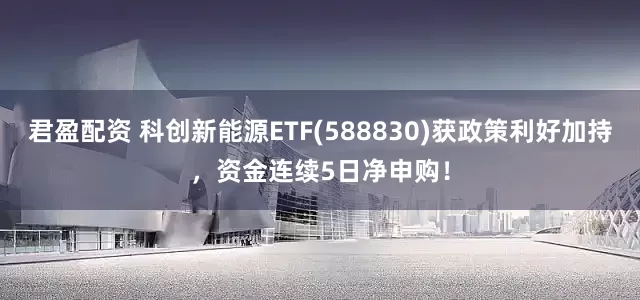 君盈配资 科创新能源ETF(588830)获政策利好加持，资金连续5日净申购！