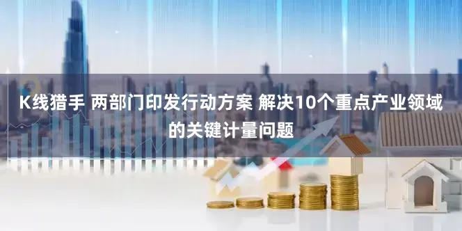 K线猎手 两部门印发行动方案 解决10个重点产业领域的关键计量问题