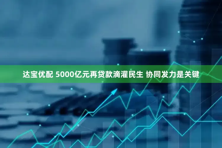 达宝优配 5000亿元再贷款滴灌民生 协同发力是关键