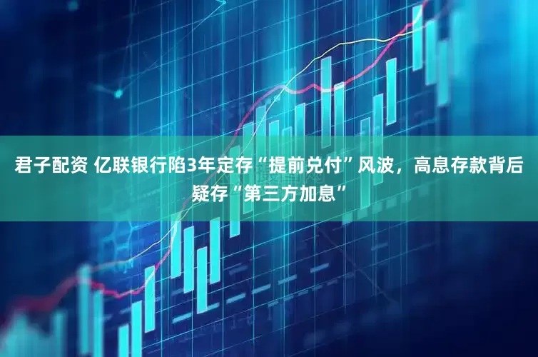 君子配资 亿联银行陷3年定存“提前兑付”风波，高息存款背后疑存“第三方加息”