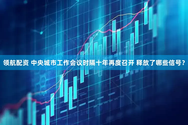 领航配资 中央城市工作会议时隔十年再度召开 释放了哪些信号？