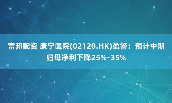 富邦配资 康宁医院(02120.HK)盈警：预计中期归母净利下降25%–35%