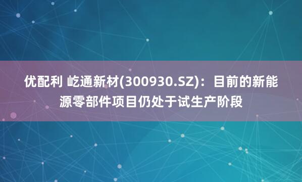 优配利 屹通新材(300930.SZ)：目前的新能源零部件项目仍处于试生产阶段