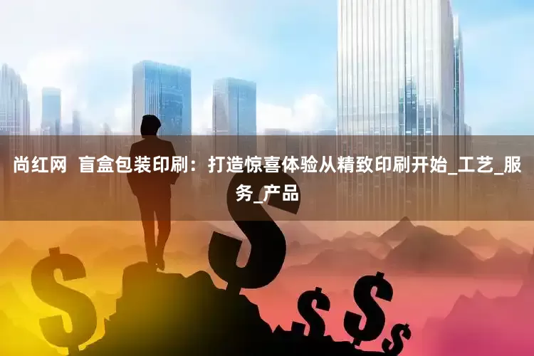 尚红网  盲盒包装印刷：打造惊喜体验从精致印刷开始_工艺_服务_产品
