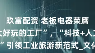 玖富配资 老板电器荣膺“浙江十大好玩的工厂”，“科技+人文”引领工业旅游新范式_文化_全球_发展史