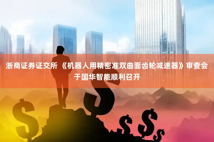 浙商证券证交所 《机器人用精密准双曲面齿轮减速器》审查会于国华智能顺利召开