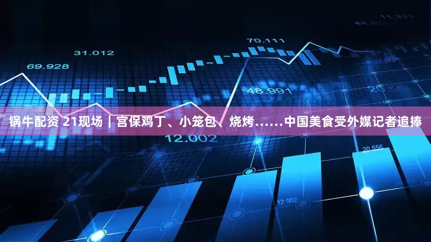 锅牛配资 21现场｜宫保鸡丁、小笼包、烧烤……中国美食受外媒记者追捧