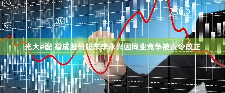 光大e配 福成股份股东李永兴因同业竞争被责令改正