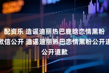 配资乐 造谣迪丽热巴鹿晗恋情黑粉道歉信公开 造谣迪丽热巴恋情黑粉公开道歉