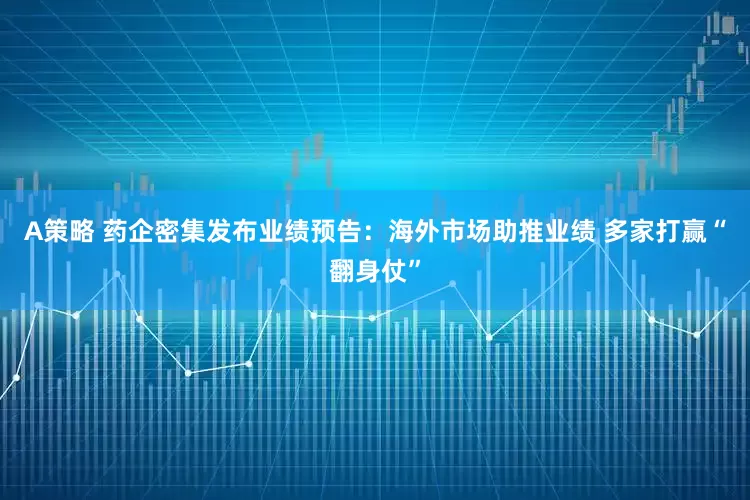 A策略 药企密集发布业绩预告：海外市场助推业绩 多家打赢“翻身仗”