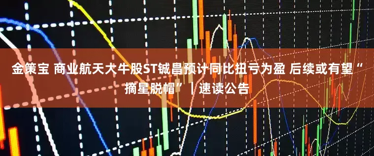 金策宝 商业航天大牛股ST铖昌预计同比扭亏为盈 后续或有望“摘星脱帽”｜速读公告