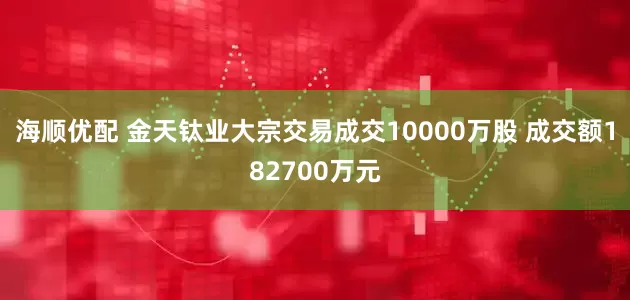 海顺优配 金天钛业大宗交易成交10000万股 成交额182700万元