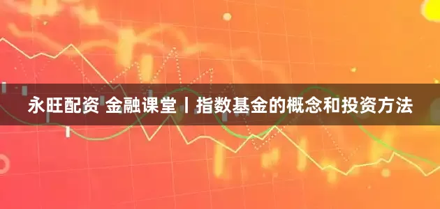 永旺配资 金融课堂丨指数基金的概念和投资方法