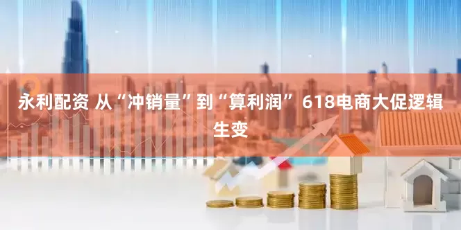 永利配资 从“冲销量”到“算利润” 618电商大促逻辑生变